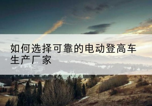 东港电动登高车厂家-如何选择可靠的电动登高车生产厂家