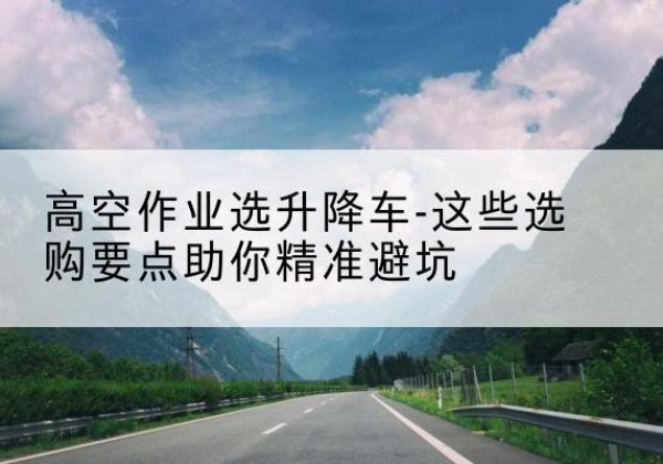 东港升降车厂家-高空作业选升降车-这些选购要点助你*避坑